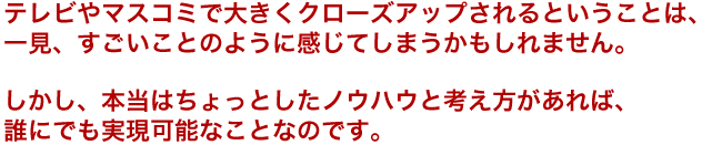 テレビやマスコミで大きくクローズアップされるということは、一見、すごいことのように感じてしまうかもしれません。しかし、本当はちょっとしたノウハウと考え方があれば、誰にでも実現可能なことなのです。